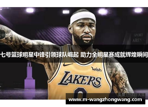 七号篮球明星中锋引领球队崛起 助力全明星赛成就辉煌瞬间