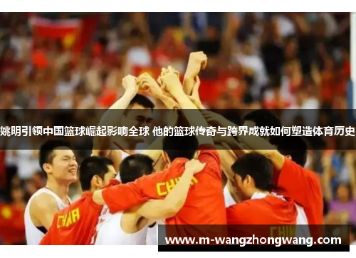 姚明引领中国篮球崛起影响全球 他的篮球传奇与跨界成就如何塑造体育历史