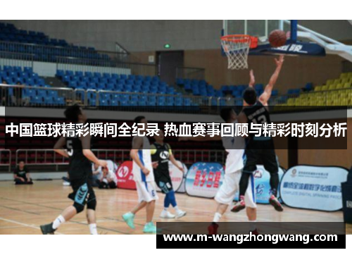 中国篮球精彩瞬间全纪录 热血赛事回顾与精彩时刻分析